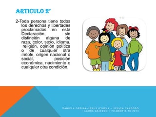 ARTICULO 2°
2-Toda persona tiene todos
los derechos y libertades
proclamados en esta
Declaración,
sin
distinción alguna de
raza, color, sexo, idioma,
religión, opinión política
o de cualquier otra
índole, origen nacional o
social,
posición
económica, nacimiento o
cualquier otra condición.

DANIELA OSPINA~JESUS OYUELA ~ YESICA CARDOSO
~ LAURA CAICEDO ~ FILOSOFIA 7C 2013

 