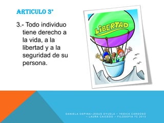 ARTICULO 3°
3.- Todo individuo
tiene derecho a
la vida, a la
libertad y a la
seguridad de su
persona.

DANIELA OSPINA~JESUS OYUELA ~ YESICA CARDOSO
~ LAURA CAICEDO ~ FILOSOFIA 7C 2013

 