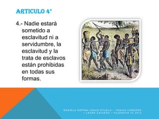 ARTICULO 4°
4.- Nadie estará
sometido a
esclavitud ni a
servidumbre, la
esclavitud y la
trata de esclavos
están prohibidas
en todas sus
formas.

DANIELA OSPINA~JESUS OYUELA ~ YESICA CARDOSO
~ LAURA CAICEDO ~ FILOSOFIA 7C 2013

 