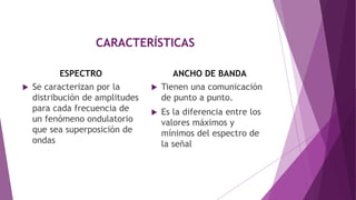 CARACTERÍSTICAS
ESPECTRO
 Se caracterizan por la
distribución de amplitudes
para cada frecuencia de
un fenómeno ondulatorio
que sea superposición de
ondas
ANCHO DE BANDA
 Tienen una comunicación
de punto a punto.
 Es la diferencia entre los
valores máximos y
mínimos del espectro de
la señal
 