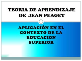 APLICACIÓN EN EL
CONTEXTO DE LA
EDUCACION
SUPERIOR
TEORIA DE APRENDIZAJE
DE JEAN PEAGET
 