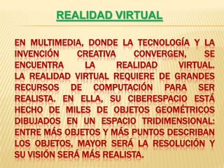 REALIDAD VIRTUALEn multimedia, donde la tecnología y la invención creativa convergen, se encuentra la realidad virtual.                                                        La realidad virtual requiere de grandes recursos de computación para ser realista. En ella, su ciberespacio está hecho de miles de objetos geométricos dibujados en un espacio tridimensional: entre más objetos y más puntos describan los objetos, mayor será la resolución y su visión será más realista.