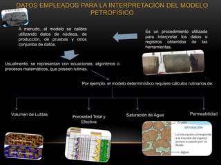 Es un procedimiento utilizado
para interpretar los datos o
registros obtenidos de las
herramientas.
Usualmente, se representan con ecuaciones, algoritmos o
procesos matemáticos, que poseen rutinas.
Por ejemplo, el modelo determinístico requiere cálculos rutinarios de:
Volumen de Lutitas PermeabilidadSaturación de AguaPorosidad Total y
Efectiva
A menudo, el modelo se calibra
utilizando datos de núcleos, de
producción, de pruebas y otros
conjuntos de datos.
DATOS EMPLEADOS PARA LA INTERPRETACIÓN DEL MODELO
PETROFÍSICO
 
