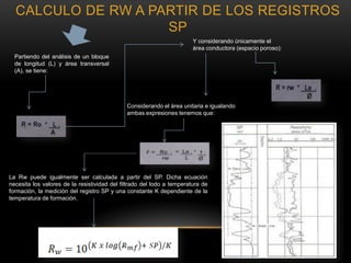 Partiendo del análisis de un bloque
de longitud (L) y área transversal
(A), se tiene:
Y considerando únicamente el
área conductora (espacio poroso):
Considerando el área unitaria e igualando
ambas expresiones tenemos que:
La Rw puede igualmente ser calculada a partir del SP. Dicha ecuación
necesita los valores de la resistividad del filtrado del lodo a temperatura de
formación, la medición del registro SP y una constante K dependiente de la
temperatura de formación.
CALCULO DE RW A PARTIR DE LOS REGISTROS
SP
 