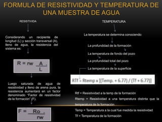 Considerando un recipiente de
longitud (L) y sección transversal (A),
lleno de agua, la resistencia del
sistema es:
Luego saturada de agua de
resistividad y lleno de arena pura, la
resistencia aumentará en un factor
denominado “Factor de resistividad
de la formación” (F).
La temperatura se determina conociendo:
La profundidad de la formación
La temperatura de fondo del pozo
La profundidad total del pozo
La temperatura de la superficie
Rtf = Resistividad a la temp de la formación
Rtemp = Resistividad a una temperatura distinta que la
temperatura de la formación
Temp = Temperatura a la cual fue medida la resistividad
Tf = Temperatura de la formación
FORMULA DE RESISTIVIDAD Y TEMPERATURA DE
UNA MUESTRA DE AGUA
RESISTIVIDA TEMPERATURA
 