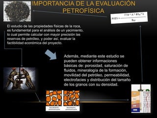 IMPORTANCIA DE LA EVALUACIÓN
PETROFÍSICA
El estudio de las propiedades físicas de la roca,
es fundamental para el análisis de un yacimiento,
lo cual permite calcular con mayor precisión las
reservas de petróleo, y poder así, evaluar la
factibilidad económica del proyecto.
Además, mediante este estudio se
pueden obtener informaciones
básicas de: porosidad, saturación de
fluidos, mineralogía de la formación,
movilidad del petróleo, permeabilidad,
electrofacies y distribución del tamaño
de los granos con su densidad.
 