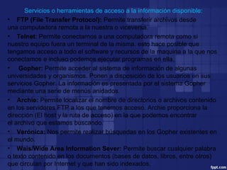 Servicios o herramientas de acceso a la información disponible:
• FTP (File Transfer Protocol): Permite transferir archivos desde
una computadora remota a la nuestra o viceversa.
• Telnet: Permite conectarnos a una computadora remota como si
nuestro equipo fuera un terminal de la misma. esto hace posible que
tengamos acceso a todo el software y recursos de la maquina a la que nos
conectamos e incluso podemos ejecutar programas en ella.
• Gopher: Permite acceder al sistema de información de algunas
universidades y organismos. Ponen a disposición de los usuarios en sus
servicios Gopher. La información es presentada por el sistema Gopher
mediante una serie de menús anidados.
• Archie: Permite localizar el nombre de directorios o archivos contenido
en los servidores FTP a los que tenemos acceso. Archie proporciona la
dirección (El host y la ruta de acceso) en la que podemos encontrar
el archivo que estamos buscando.
• Verónica: Nos permite realizar búsquedas en los Gopher existentes en
el mundo.
• Wais/Wide Area Information Sever: Permite buscar cualquier palabra
o texto contenido en los documentos (bases de datos, libros, entre otros)
que circulan por Internet y que han sido indexados.
 