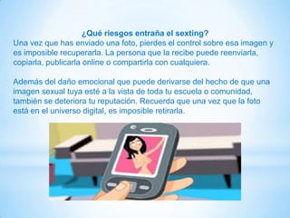 ¿Qué riesgos entraña el sexting?
Una vez que has enviado una foto, pierdes el control sobre esa imagen y
es imposible recuperarla. La persona que la recibe puede reenviarla,
copiarla, publicarla online o compartirla con cualquiera.
Además del daño emocional que puede derivarse del hecho de que una
imagen sexual tuya esté a la vista de toda tu escuela o comunidad,
también se deteriora tu reputación. Recuerda que una vez que la foto
está en el universo digital, es imposible retirarla.
 