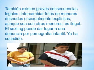 También existen graves consecuencias
legales. Intercambiar fotos de menores
desnudos o sexualmente explícitas,
aunque sea con otros menores, es ilegal.
El sexting puede dar lugar a una
denuncia por pornografía infantil. Ya ha
sucedido.
 