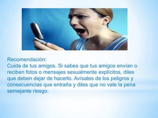 Recomendación:
Cuida de tus amigos. Si sabes que tus amigos envían o
reciben fotos o mensajes sexualmente explícitos, diles
que deben dejar de hacerlo. Avísales de los peligros y
consecuencias que entraña y diles que no vale la pena
semejante riesgo.
 