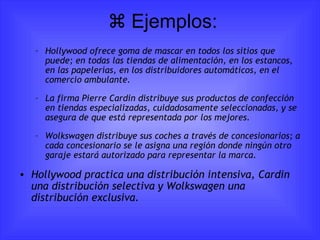   Ejemplos: Hollywood ofrece goma de mascar en todos los sitios que puede; en todas las tiendas de alimentación, en los estancos, en las papelerías, en los distribuidores automáticos, en el comercio ambulante.  La firma Pierre Cardin distribuye sus productos de confección en tiendas especializadas, cuidadosamente seleccionadas, y se asegura de que está representada por los mejores.  Wolkswagen distribuye sus coches a través de concesionarios; a cada concesionario se le asigna una región donde ningún otro garaje estará autorizado para representar la marca. Hollywood practica una distribución intensiva, Cardin una distribución selectiva y Wolkswagen una distribución exclusiva.   