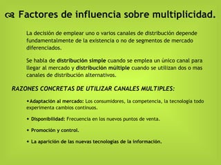    Factores de influencia sobre multiplicidad. La decisión de emplear uno o varios canales de distribución depende fundamentalmente de la existencia o no de segmentos de mercado diferenciados. Se habla de  distribución simple  cuando se emplea un único canal para llegar al mercado y  distribución múltiple  cuando se utilizan dos o mas canales de distribución alternativos. RAZONES CONCRETAS DE UTILIZAR CANALES MULTIPLES:  Adaptación al mercado:  Los consumidores, la competencia, la tecnología todo experimenta cambios continuos.     Disponibilidad:  Frecuencia en los nuevos puntos de venta.    Promoción y control.    La aparición de las nuevas tecnologías de la información. 
