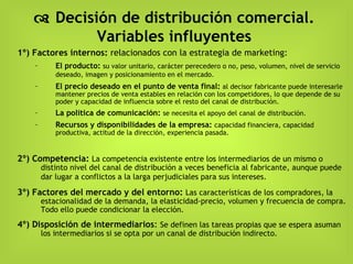    Decisión de distribución comercial. Variables influyentes 1º) Factores internos:  relacionados con la estrategia de marketing: El producto:   su valor unitario, carácter perecedero o no, peso, volumen, nivel de servicio deseado, imagen y posicionamiento en el mercado.   El precio deseado en el punto de venta final:   al decisor fabricante puede interesarle mantener precios de venta estables en relación con los competidores, lo que depende de su poder y capacidad de influencia sobre el resto del canal de distribución.  La política de comunicación:   se necesita el apoyo del canal de distribución. Recursos y disponibilidades de la empresa:  capacidad financiera, capacidad productiva, actitud de la dirección, experiencia pasada. 2º) Competencia:   La competencia existente entre los intermediarios de un mismo o distinto nivel del canal de distribución a veces beneficia al fabricante, aunque puede dar lugar a conflictos a la larga perjudiciales para sus intereses.   3º) Factores del mercado y del entorno:  Las características de los compradores, la estacionalidad de la demanda, la elasticidad-precio, volumen y frecuencia de compra.  Todo ello puede condicionar la elección.  4º) Disposición de intermediarios :  Se definen las tareas propias que se espera asuman los intermediarios si se opta por un canal de distribución indirecto. 