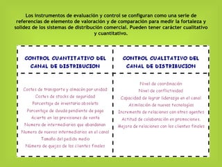 Los instrumentos de evaluación y control se configuran como una serie de referencias de elemento de valoración y de comparación para medir la fortaleza y solidez de los sistemas de distribución comercial. Pueden tener carácter cualitativo y cuantitativo. 