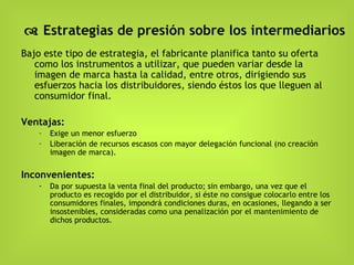    Estrategias de presión sobre los intermediarios Bajo este tipo de estrategia, el fabricante planifica tanto su oferta como los instrumentos a utilizar, que pueden variar desde la imagen de marca hasta la calidad, entre otros, dirigiendo sus esfuerzos hacia los distribuidores, siendo éstos los que lleguen al consumidor final. Ventajas: Exige un menor esfuerzo Liberación de recursos escasos con mayor delegación funcional (no creación imagen de marca). Inconvenientes:  Da por supuesta la venta final del producto; sin embargo, una vez que el producto es recogido por el distribuidor, si éste no consigue colocarlo entre los consumidores finales, impondrá condiciones duras, en ocasiones, llegando a ser insostenibles, consideradas como una penalización por el mantenimiento de dichos productos. 