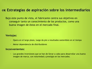    Estrategias de aspiración sobre los intermediarios Bajo este punto de vista, el fabricante centra sus objetivos en conseguir tanto un conocimiento de los productos, como una buena imagen de éstos en el mercado final. Ventajas: Opera en el largo plazo, luego da pie a resultados sostenibles en el tiempo Menor dependencia de distribuidores Inconvenientes: Las grandes inversiones que se han de llevar a cabo para desarrollar una buena imagen de marca, con notoriedad y prestigio en los mercados. 