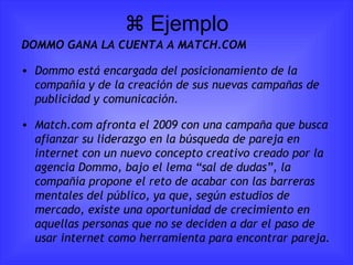   Ejemplo DOMMO GANA LA CUENTA A MATCH.COM Dommo está encargada del posicionamiento de la compañía y de la creación de sus nuevas campañas de publicidad y comunicación. Match.com afronta el 2009 con una campaña que busca afianzar su liderazgo en la búsqueda de pareja en internet con un nuevo concepto creativo creado por la agencia Dommo, bajo el lema “sal de dudas”, la compañía propone el reto de acabar con las barreras mentales del público, ya que, según estudios de mercado, existe una oportunidad de crecimiento en aquellas personas que no se deciden a dar el paso de usar internet como herramienta para encontrar pareja. 