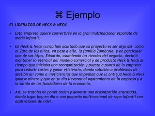   Ejemplo EL LIDERAZGO DE NECK & NECK Esta empresa quiere convertirse en la gran multinacional española de moda infantil. En Neck & Neck nunca han ocultado que su proyecto es ser algo así  como el Zara de los niños, en base a ello, la familia Zamácola, y en particular uno de sus hijos, Eduardo, asumiendo las riendas del negocio, decidió mantener lo esencial del modelo comercial y de producto Neck & Neck al tiempo que iniciaba una reorganización y puesta a punto de la empresa para reducir costes y ganar eficiencia, dando solución a problemas de gestión así como a ineficiencias que impedían que la antigua Neck & Neck ganase dinero y que en su día llevaron al agotamiento de la empresa y a la salida de los fundadores de la economía. Así, se trataba de poner orden y generar una organización engrasada, dando lugar hoy en día a una pequeña multinacional de ropa infantil con aspiraciones de líder. 