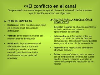 El conflicto en el canal Surge cuando un miembro piensa que el otro está actuando de tal manera que le impide alcanzar sus objetivos.    TIPOS DE CONFLICTO Horizontal : Entre miembros que están en el mismo nivel del canal de distribución Vertical:  Entre distintos niveles del mismo canal de distribución Multicanal : Se produce cuando el fabricante establece dos o más canales que venden al mismo mercado, percibiéndose tratos discriminatorios por parte del proveedor.    PAUTAS PARA LA RESOLUCIÓN DE CONFLICTOS Detectar y asumir  la situación conflictiva, es decir, realizar una primera aproximación al conflicto Intercambio  de información entre las partes, con el fin de paliar la falta de comunicación, así como de valorar posibles ventajas a alcanzar  de forma conjunta. Intensificar  la negociación, abordando objetivos comunes Evitar  la autosuficiencia, esto es, contar con la mediación de terceros, los cuales pueden reducir tensiones y aportar un nuevo enfoque para la resolución de los mismos 