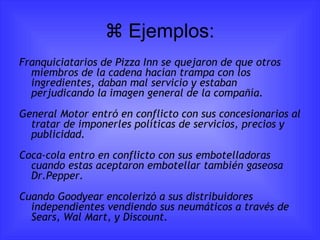   Ejemplos: Franquiciatarios de Pizza Inn se quejaron de que otros miembros de la cadena hacían trampa con los ingredientes, daban mal servicio y estaban perjudicando la imagen general de la compañía. General Motor entró en conflicto con sus concesionarios al tratar de imponerles políticas de servicios, precios y publicidad. Coca-cola entro en conflicto con sus embotelladoras cuando estas aceptaron embotellar también gaseosa Dr.Pepper. Cuando Goodyear encolerizó a sus distribuidores independientes vendiendo sus neumáticos a través de Sears, Wal Mart, y Discount. 