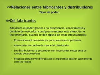Relaciones entre fabricantes y distribuidores Tipos de poder:   Del fabricante:   Adquieren el poder gracias a su experiencia, conocimiento y dominio de mercados; consiguen mantener esta situación, o incrementarla, cuando se dan alguna de estas circunstancias: El mercado está dominado por pocas empresas importantes Altos costes de cambio de marca del distribuidor Los distribuidores se encuentran con importantes costes ante un cambio de proveedores Producto claramente diferenciado e importante para un segmento de clientes finales 