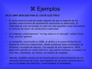   Ejemplos  DILIXI ABRE MERCADO PARA EL COCHE ELÉCTRICO El coche eléctrico está de moda; después de que la mayoría de los grandes constructores de automóviles anunciaran su desarrollo, la viabilidad de esta tecnología es cada vez más plausible como alternativa al vehículo de motor de combustión tradicional. Sin embargo, prácticamente “no hay nada en el mercado” señala Víctor Puig, director general. La compañía, constituida en 2008, se dedica a la comercialización en España de vehículos industriales, desde autobuses hasta camionetas de limpieza y recogida de basuras. Con equipo de seis ingenieros, Dilixi desarrolla además un coche eléctrico, que podría comenzar a producir en tres años, diseñando, así mismo, un modelo de cargador. Además, también cuenta con la licencia para la comercialización de los vehículos eléctricos de Iveco, que disponen de un motor convencional al que se le añade uno eléctrico, convirtiéndose en bimodales. 