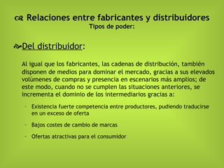    Relaciones entre fabricantes y distribuidores Tipos de poder: Del distribuidor : Al igual que los fabricantes, las cadenas de distribución, también disponen de medios para dominar el mercado, gracias a sus elevados volúmenes de compras y presencia en escenarios más amplios; de este modo, cuando no se cumplen las situaciones anteriores, se incrementa el dominio de los intermediarios gracias a: Existencia fuerte competencia entre productores, pudiendo traducirse en un exceso de oferta Bajos costes de cambio de marcas Ofertas atractivas para el consumidor 