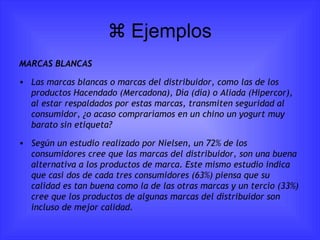   Ejemplos MARCAS BLANCAS Las marcas blancas o marcas del distribuidor, como las de los productos Hacendado (Mercadona), Día (día) o Aliada (Hipercor), al estar respaldados por estas marcas, transmiten seguridad al consumidor, ¿o acaso compraríamos en un chino un yogurt muy barato sin etiqueta? Según un estudio realizado por Nielsen, un 72% de los consumidores cree que las marcas del distribuidor, son una buena alternativa a los productos de marca.  Este mismo estudio indica que casi dos de cada tres consumidores (63%) piensa que su calidad es tan buena como la de las otras marcas y un tercio (33%) cree que los productos de algunas marcas del distribuidor son incluso de mejor calidad. 