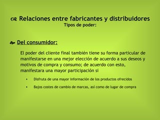    Relaciones entre fabricantes y distribuidores Tipos de poder:    Del consumidor: El poder del cliente final también tiene su forma particular de manifestarse en una mejor elección de acuerdo a sus deseos y motivos de compra y consumo; de acuerdo con esto, manifestara una mayor participación si Disfruta de una mayor información de los productos ofrecidos Bajos costes de cambio de marcas, así como de lugar de compra   
