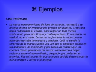   Ejemplos  CASO TROPICANA La marca norteamericana de jugo de naranja, regresará a su antiguo diseño de empaque por presión del público. Tropicana había rediseñado su envase, para lograr un look menos tradicional, pero más limpio y contemporáneo. El resultado, la verdad, no era malo. De hecho, la forma de la tapa con una naranja resultaba innovadora y graciosa. Cuál va siendo la sorpresa de la marca cuando una vez que el empaque estaba en los anaqueles, de inmediato y por todos los canales que los clientes tienen para hacer oír su voz, comenzaron a llegar reclamos sobre el nuevo diseño, alegando que preferían el anterior.  Fue tal la presión que la marca decidió descontinuar la nueva imagen y volver a la antigua. 