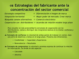    Estrategias del fabricante ante la concentración del sector comercial Estrategia competitiva    Diferenciación e imagen de marca   Integración horizontal      Mayor poder de mercado; Crear marca Búsqueda canales alternativos     Comercio electrónico Cooperación con  distribuidores     Acuerdos de relación estable largo plazo Para estudiar en más profundidad la estrategia de cooperación con los distribuidores, vamos a distinguir dos integrantes básicos en la misma: confianza y compromiso.    Concepto de confianza:   la voluntad de ambas partes de trabajar en común, bajo una serie de objetivos o metas en el largo plazo. Presenta dos dimensiones. Credibilidad    Capacidad y Experiencia Benevolencia    Resultados    Concepto de compromiso:   la voluntad o p romesa expresa de continuar la relación sin interrupción. Se divide en dos aspectos Calculado Afectivo 