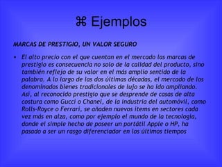   Ejemplos MARCAS DE PRESTIGIO, UN VALOR SEGURO El alto precio con el que cuentan en el mercado las marcas de prestigio es consecuencia no solo de la calidad del producto, sino también reflejo de su valor en el más amplio sentido de la palabra. A lo largo de las dos últimas décadas, el mercado de los denominados bienes tradicionales de lujo se ha ido ampliando. Así, al reconocido prestigio que se desprende de casas de alta costura como Gucci o Chanel, de la industria del automóvil, como Rolls-Royce o Ferrari, se añaden nuevos ítems en sectores cada vez más en alza, como por ejemplo el mundo de la tecnología, donde el simple hecho de poseer un portátil Apple o HP, ha pasado a ser un rasgo diferenciador en los últimos tiempos 