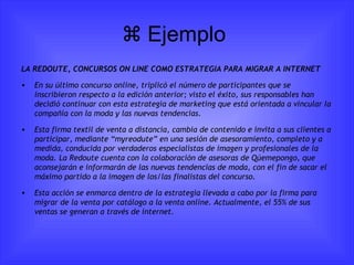   Ejemplo  LA REDOUTE, CONCURSOS ON LINE COMO ESTRATEGIA PARA MIGRAR A INTERNET En su último concurso online, triplicó el número de participantes que se inscribieron respecto a la edición anterior; visto el éxito, sus responsables han decidió continuar con esta estrategia de marketing que está orientada a vincular la compañía con la moda y las nuevas tendencias. Esta firma textil de venta a distancia, cambia de contenido e invita a sus clientes a participar, mediante “myreodute” en una sesión de asesoramiento, completo y a medida, conducida por verdaderos especialistas de imagen y profesionales de la moda. La Redoute cuenta con la colaboración de asesoras de Qúemepongo, que aconsejarán e informarán de las nuevas tendencias de moda, con el fin de sacar el máximo partido a la imagen de los/las finalistas del concurso. Esta acción se enmarca dentro de la estrategia llevada a cabo por la firma para migrar de la venta por catálogo a la venta online.  Actualmente, el 55% de sus ventas se generan a través de internet. 