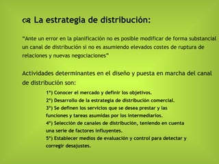    La estrategia de distribución: “Ante un error en la planificación no es posible modificar de forma substancial un canal de distribución si no es asumiendo elevados costes de ruptura de relaciones y nuevas negociaciones ” Actividades determinantes en el diseño y puesta en marcha del canal de distribución  son: 1º)  Conocer el mercado y definir los objetivos. 2º) Desarrollo de la estrategia de distribución comercial. 3º) Se definen los servicios que se desea prestar y las  funciones y tareas asumidas por los intermediarios. 4º) Selección de canales de distribución, teniendo en cuenta  una serie de factores influyentes. 5º) Establecer medios de evaluación y control para detectar y  corregir desajustes. 