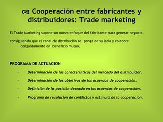    Cooperación entre fabricantes y distribuidores: Trade marketing El Trade Marketing supone un nuevo enfoque del fabricante para generar negocio,  consiguiendo que el canal de distribución se  ponga de su lado y colabore conjuntamente en  beneficio mutuo . PROGRAMA DE ACTUACION Determinación de las características del mercado del distribuidor. Determinación de los objetivos de los acuerdos de cooperación. Definición de la posición deseada en los acuerdos de cooperación. Programa de resolución de conflictos y estimulo de la cooperación. 