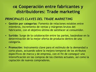    Cooperación entre fabricantes y distribuidores: Trade marketing PRINCIPALES CLAVES DEL TRADE MARKETING Gestión por categorías : Fomento de relaciones estables entre miembros, incremento de ventas y márgenes brutos del fabricante, con el objetivo último de satisfacer al consumidor. Surtido : Surge de la colaboración entre las partes, basándose en la determinación de la mejor oferta de producto dentro de una categoría. Promoción : Instrumento clave para el estímulo de la demandad a corto plazo, actuando sobre la mejora temporal de los atributos específicos de marca y de empresa, con el fin de conseguir una intensificación en las compras de los clientes actuales, así como la captación de nuevos compradores. 