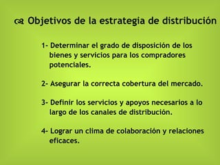    Objetivos de la estrategia de distribución 1- Determinar el grado de disposición de los bienes y servicios para los compradores potenciales. 2- Asegurar la correcta cobertura del mercado. 3- Definir los servicios y apoyos necesarios a lo largo de los canales de distribución. 4- Lograr un clima de colaboración y relaciones eficaces. 