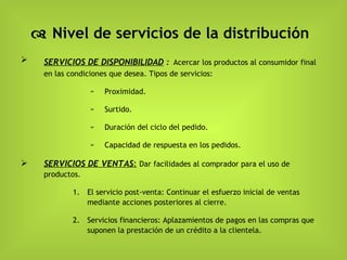    Nivel de servicios de la distribución SERVICIOS DE DISPONIBILIDAD  :   Acercar los productos al consumidor final en las condiciones que desea. Tipos de servicios: Proximidad.  Surtido. Duración del ciclo del pedido. Capacidad de respuesta en los pedidos. SERVICIOS DE VENTAS :   Dar facilidades al comprador para el uso de productos. El servicio post-venta: Continuar el esfuerzo inicial de ventas mediante acciones posteriores al cierre.  Servicios financieros: Aplazamientos de pagos en las compras que suponen la prestación de un crédito a la clientela.  