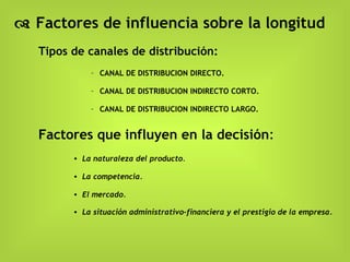    Factores de influencia sobre la longitud Tipos de canales de distribución:  CANAL DE DISTRIBUCION DIRECTO. CANAL DE DISTRIBUCION INDIRECTO CORTO. CANAL DE DISTRIBUCION INDIRECTO LARGO.   Factores que influyen en la decisión : La naturaleza del producto .  La competencia. El mercado. La situación administrativo-financiera y el prestigio de la empresa. 