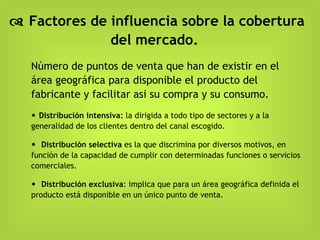    Factores de influencia sobre la cobertura del mercado.   Número de puntos de venta que han de existir en el área geográfica para disponible el producto del fabricante y facilitar asi su compra y su consumo.     Distribución intensiva:  la dirigida a todo tipo de sectores y a la generalidad de los clientes dentro del canal escogido.     Distribución selectiva  es la que discrimina por diversos motivos, en función de la capacidad de cumplir con determinadas funciones o servicios comerciales.    Distribución exclusiva : implica que para un área geográfica definida el producto está disponible en un único punto de venta. 