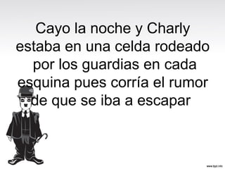 Cayo la noche y Charly
estaba en una celda rodeado
por los guardias en cada
esquina pues corría el rumor
de que se iba a escapar
 