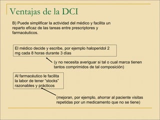 Ventajas de la DCI
B) Puede simplificar la actividad del médico y facilita un
reparto eficaz de las tareas entre prescriptores y
farmacéuticos.
Al farmacéutico le facilita
la labor de tener “stocks”
razonables y prácticos
(y no necesita averiguar si tal o cual marca tienen
tantos comprimidos de tal composición)
El médico decide y escribe, por ejemplo haloperidol 2
mg cada 8 horas durante 3 días
(mejoran, por ejemplo, ahorrar al paciente visitas
repetidas por un medicamento que no se tiene)
 