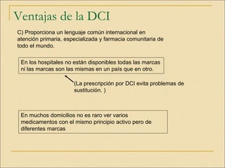 Ventajas de la DCI
C) Proporciona un lenguaje común internacional en
atención primaria, especializada y farmacia comunitaria de
todo el mundo.
En muchos domicilios no es raro ver varios
medicamentos con el mismo principio activo pero de
diferentes marcas
(La prescripción por DCI evita problemas de
sustitución. )
En los hospitales no están disponibles todas las marcas
ni las marcas son las mismas en un país que en otro.
 