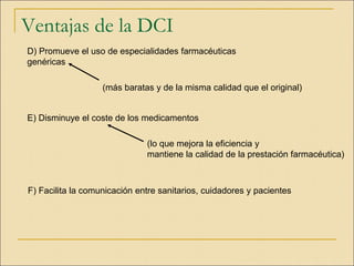 Ventajas de la DCI
D) Promueve el uso de especialidades farmacéuticas
genéricas
(más baratas y de la misma calidad que el original)
E) Disminuye el coste de los medicamentos
F) Facilita la comunicación entre sanitarios, cuidadores y pacientes
(lo que mejora la eficiencia y
mantiene la calidad de la prestación farmacéutica)
 