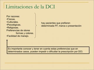 Limitaciones de la DCI
Por razones:
•Físicas.
•Culturales.
•Psicológicas.
•Religiosas.
Preferencias de olores
formas y colores.
•Facilidad de manejo.
Es importante conocer y tener en cuenta estas preferencias que en
determinados casos, pueden impedir o dificultar la prescripción por DCI.
hay pacientes que prefieren
determinada FF, marca o presentación
 