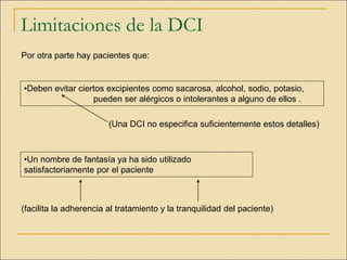 Limitaciones de la DCI
Por otra parte hay pacientes que:
(Una DCI no especifica suficientemente estos detalles)
(facilita la adherencia al tratamiento y la tranquilidad del paciente)
•Deben evitar ciertos excipientes como sacarosa, alcohol, sodio, potasio,
pueden ser alérgicos o intolerantes a alguno de ellos .
•Un nombre de fantasía ya ha sido utilizado
satisfactoriamente por el paciente
 