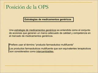 Posición de la OPS
Estrategias de medicamentos genéricos
Una estrategia de medicamentos genéricos es entendida como el conjunto
de acciones que generan un marco adecuado de calidad y competencia en
el mercado de medicamentos genéricos.
Prefiere usar el término “producto farmacéutico multifuente”
Los productos farmacéuticos multifuente que son equivalentes terapéuticos
son considerados como intercambiables.
 