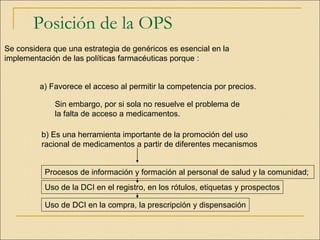 Posición de la OPS
Se considera que una estrategia de genéricos es esencial en la
implementación de las políticas farmacéuticas porque :
a) Favorece el acceso al permitir la competencia por precios.
Sin embargo, por si sola no resuelve el problema de
la falta de acceso a medicamentos.
b) Es una herramienta importante de la promoción del uso
racional de medicamentos a partir de diferentes mecanismos
Procesos de información y formación al personal de salud y la comunidad;
Uso de la DCI en el registro, en los rótulos, etiquetas y prospectos
Uso de DCI en la compra, la prescripción y dispensación
 