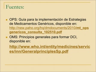 Fuentes:
 OPS: Guía para la implementación de Estrategias
de Medicamentos Genéricos, disponible en:
http://new.paho.org/hq/dmdocuments/2010/mt_ops
genericos_consulta_102510.pdf
 OMS: Principios generales para formar DCI,
disponible en:
http://www.who.int/entity/medicines/servic
es/inn/GeneralprinciplesSp.pdf
 