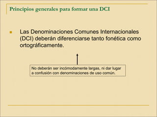 Principios generales para formar una DCI
 Las Denominaciones Comunes Internacionales
(DCI) deberán diferenciarse tanto fonética como
ortográficamente.
No deberán ser incómodamente largas, ni dar lugar
a confusión con denominaciones de uso común.
 